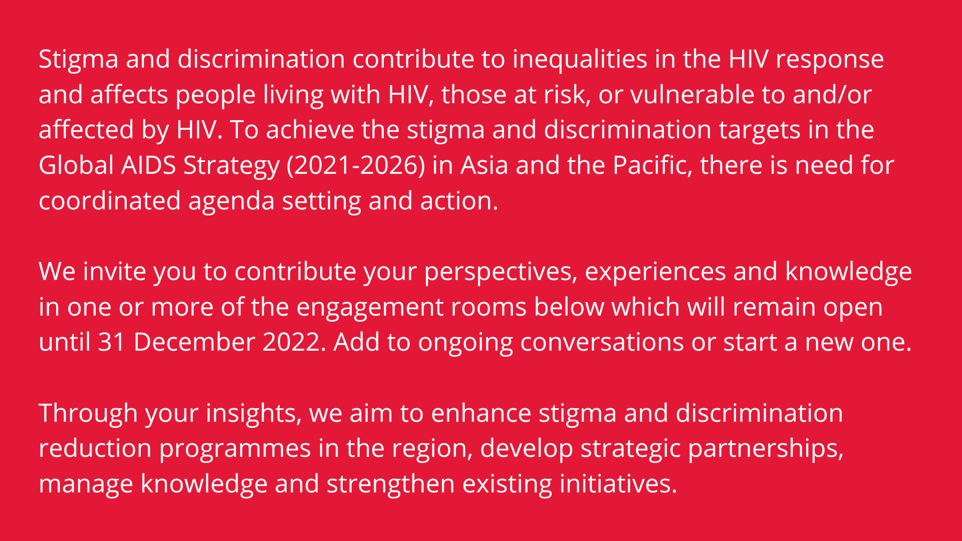 Stigma and discrimination contribute to inequalities in the HIV response and affects people living with HIV, those at risk, or vulnerable to and/or affected by HIV. To achieve the stigma and discrimination targets in the Global AIDS Strategy (2021-2026) in Asia and the Pacific, there is need for coordinated agenda setting and action.     We invite you to contribute your perspectives, experiences and knowledge in one or more of the engagement rooms below which will remain open until 31 December 2022. Add to ongoing conversations or start a new one.     Through your insights, we aim to enhance stigma and discrimination reduction programmes in the region, develop strategic partnerships, manage knowledge and strengthen existing initiatives.